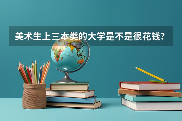 美术生上三本类的大学是不是很花钱？一年学费大约多少？