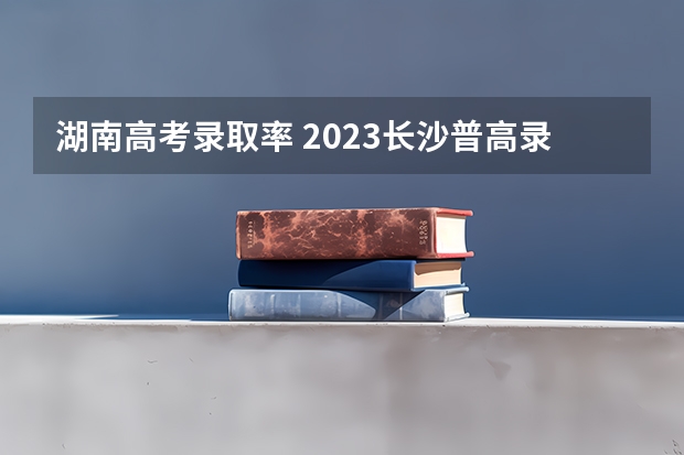 湖南高考录取率 2023长沙普高录取率