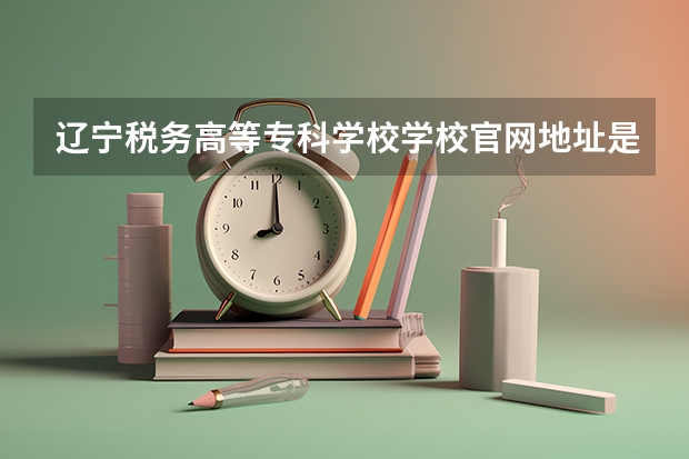 辽宁税务高等专科学校学校官网地址是多少 辽宁税务高等专科学校介绍